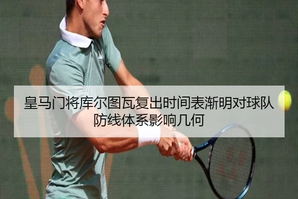 皇马门将库尔图瓦复出时间表渐明对球队防线体系影响几何