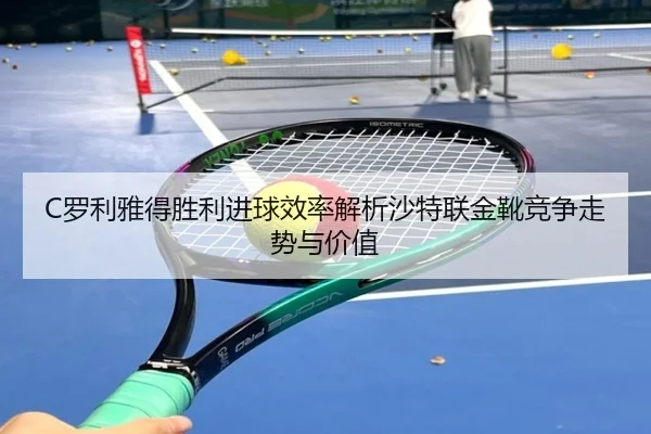 C罗利雅得胜利进球效率解析沙特联金靴竞争走势与价值