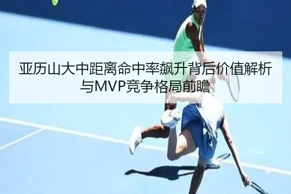 亚历山大中距离命中率飙升背后价值解析与MVP竞争格局前瞻