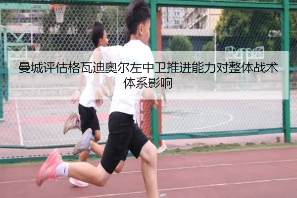 曼城评估格瓦迪奥尔左中卫推进能力对整体战术体系影响