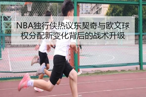NBA独行侠热议东契奇与欧文球权分配新变化背后的战术升级