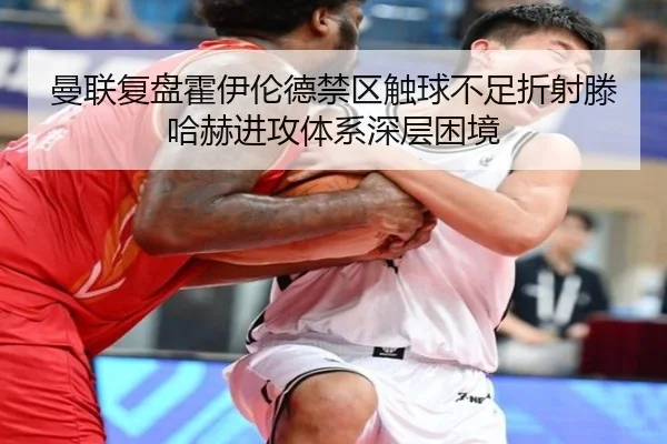 曼联复盘霍伊伦德禁区触球不足折射滕哈赫进攻体系深层困境