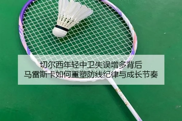 切尔西年轻中卫失误增多背后 马雷斯卡如何重塑防线纪律与成长节奏